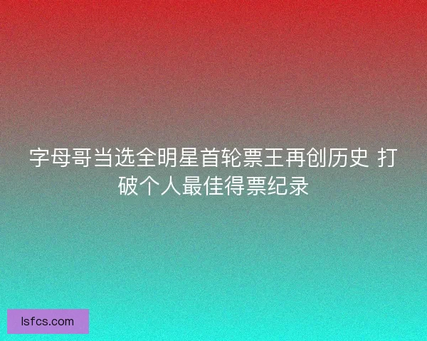 字母哥当选全明星首轮票王再创历史 打破个人最佳得票纪录 字母哥当选全明星首轮票王再创历史 打破个人最佳得票纪录