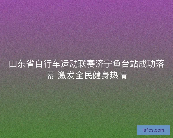 山东省自行车运动联赛济宁鱼台站成功落幕 激发全民健身热情