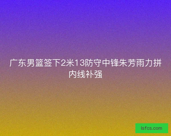 广东男篮签下2米13防守中锋朱芳雨力拼内线补强
