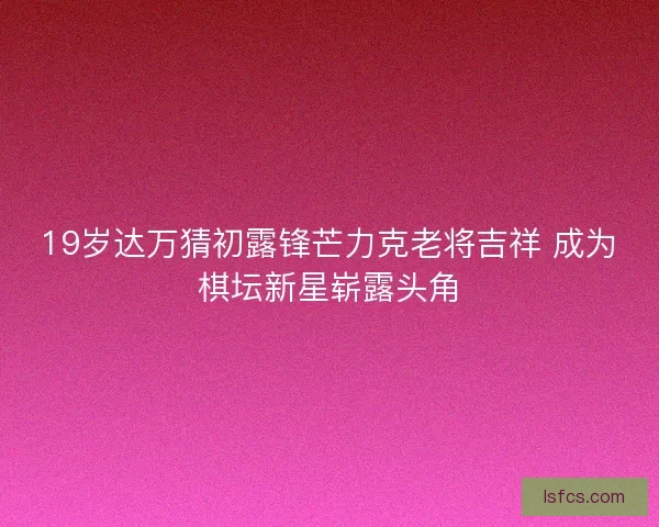 19岁达万猜初露锋芒力克老将吉祥 成为棋坛新星崭露头角
