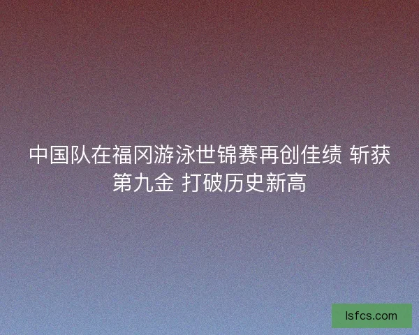中国队在福冈游泳世锦赛再创佳绩 斩获第九金 打破历史新高