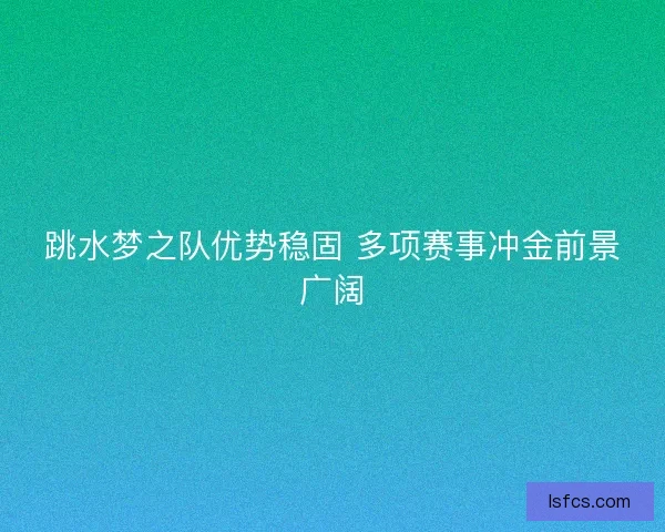 跳水梦之队优势稳固 多项赛事冲金前景广阔